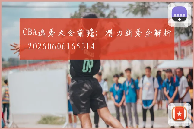 CBA选秀大会前瞻：潜力新秀全解析_20260606165314