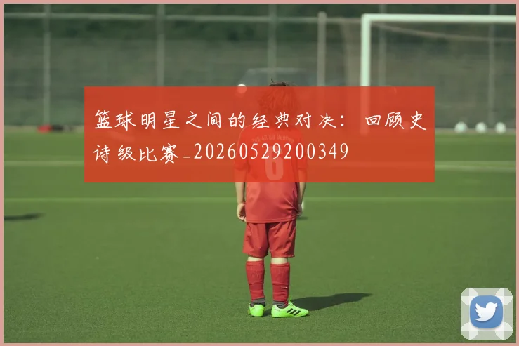 篮球明星之间的经典对决：回顾史诗级比赛_20260529200349