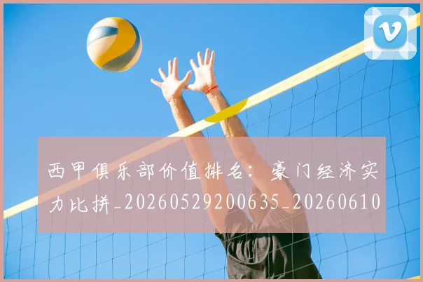 西甲俱乐部价值排名:豪门经济实力比拼_20260529200635_20260610170156