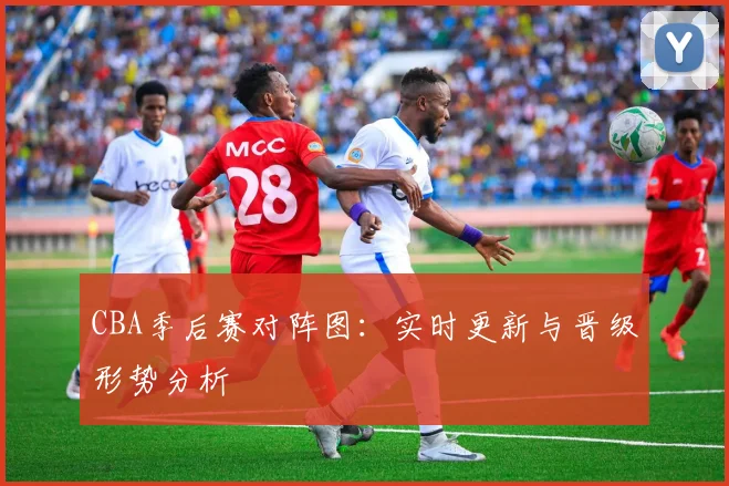 CBA季后赛对阵图:实时更新与晋级形势分析