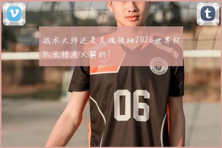 战术大师还是灵魂领袖2026世界杯队长特质大解析！
