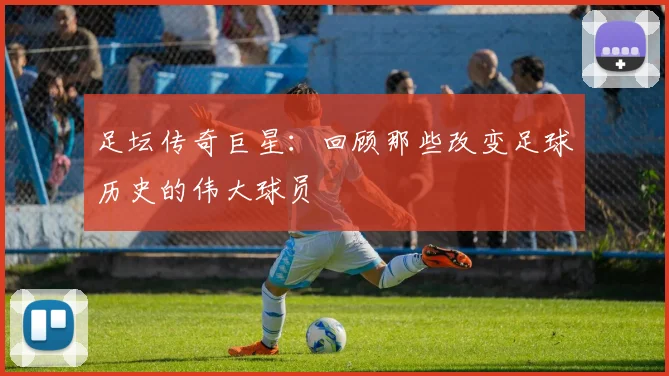 足坛传奇巨星:回顾那些改变足球历史的伟大球员