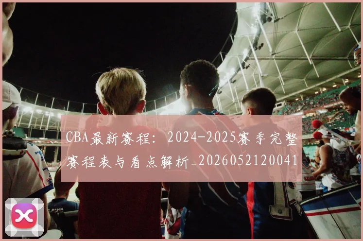 CBA最新赛程：2024-2025赛季完整赛程表与看点解析_20260521200410