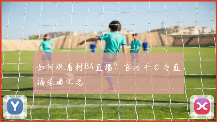 如何观看村BA直播？官方平台与直播渠道汇总