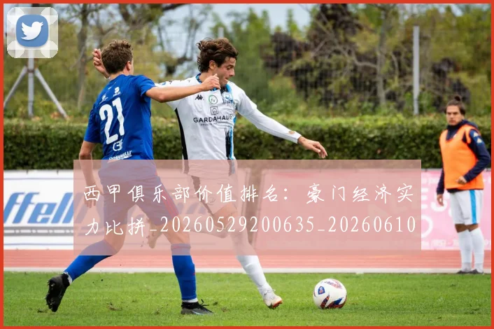 西甲俱乐部价值排名:豪门经济实力比拼_20260529200635_20260610170156