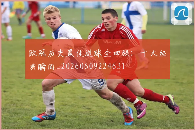 欧冠历史最佳进球全回顾:十大经典瞬间_20260609224631