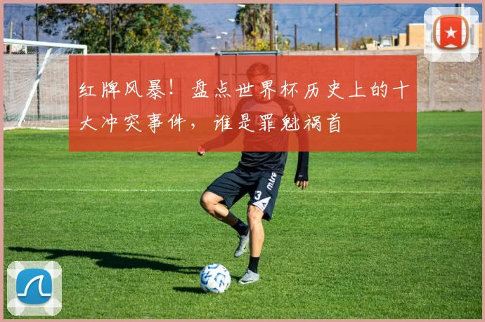 红牌风暴!盘点世界杯历史上的十大冲突事件,谁是罪魁祸首