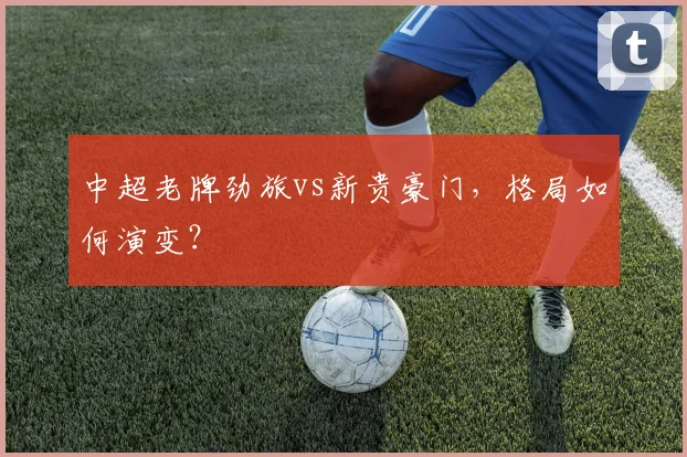 中超老牌劲旅vs新贵豪门,格局如何演变?