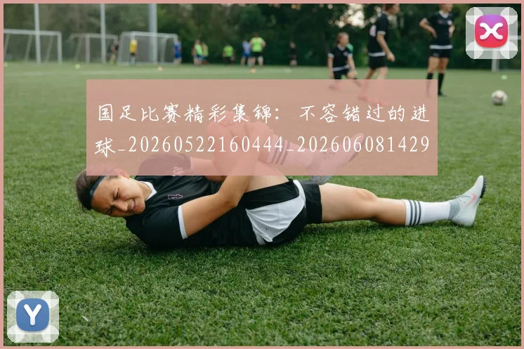 国足比赛精彩集锦：不容错过的进球_20260522160444_20260608142959
