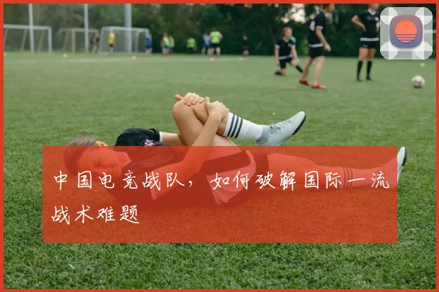 中国电竞战队,如何破解国际一流战术难题