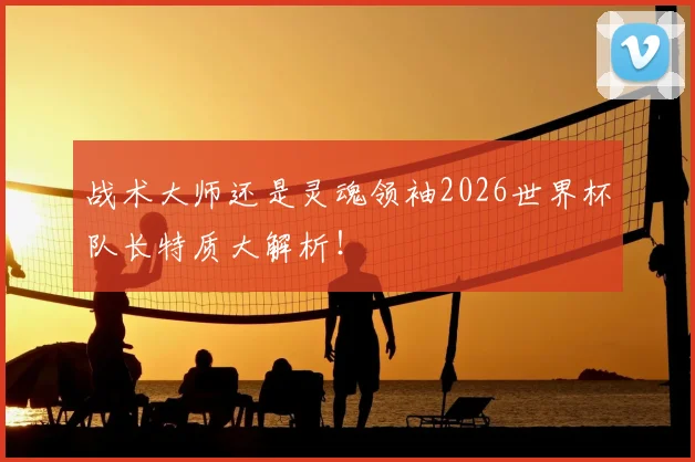 战术大师还是灵魂领袖2026世界杯队长特质大解析！