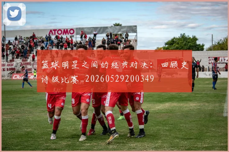 篮球明星之间的经典对决：回顾史诗级比赛_20260529200349