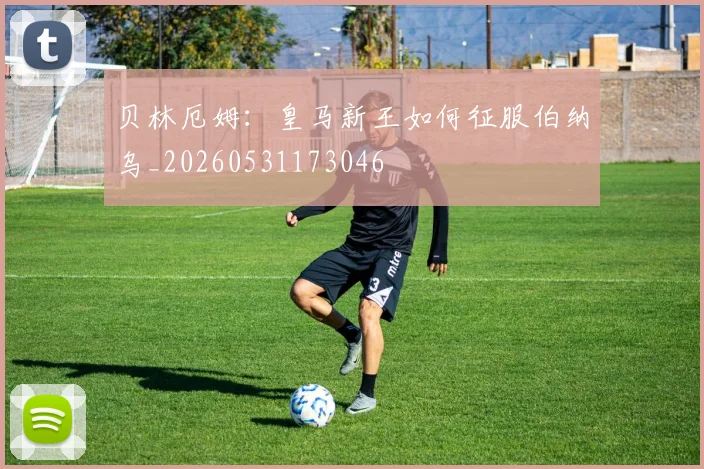 贝林厄姆：皇马新王如何征服伯纳乌_20260531173046