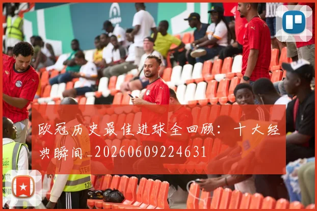 欧冠历史最佳进球全回顾:十大经典瞬间_20260609224631