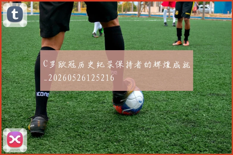 C罗欧冠历史纪录保持者的辉煌成就_20260526125216