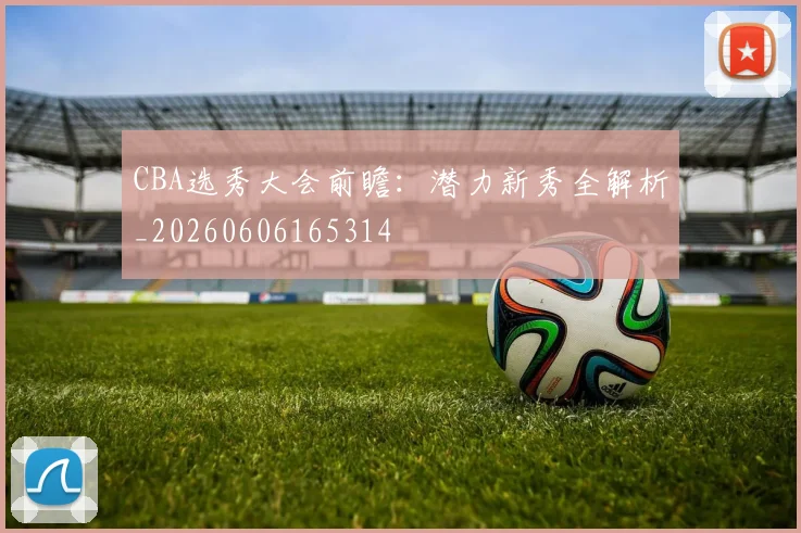 CBA选秀大会前瞻：潜力新秀全解析_20260606165314
