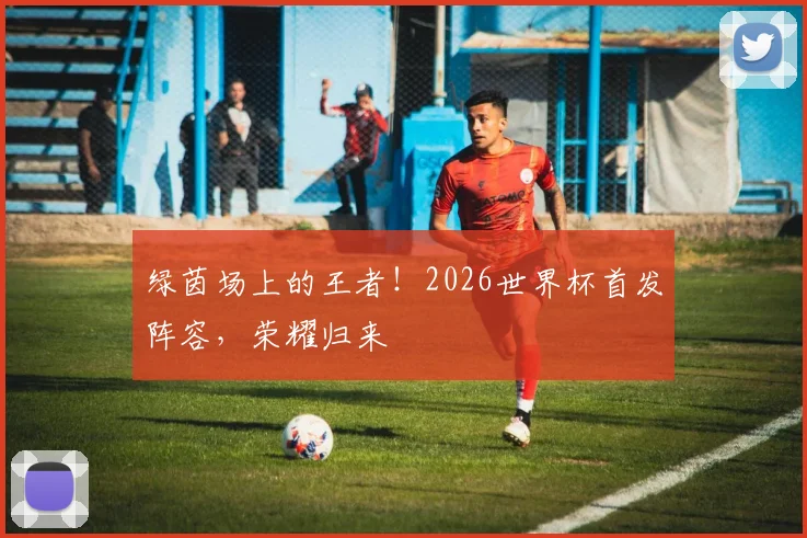 绿茵场上的王者!2026世界杯首发阵容,荣耀归来