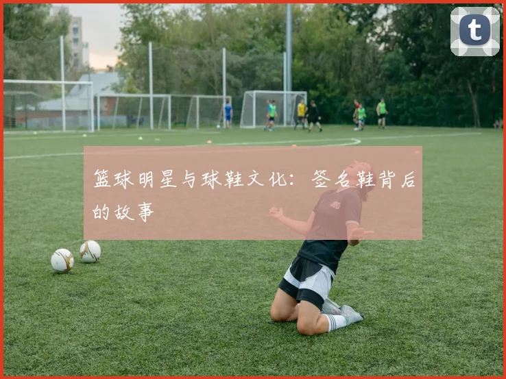 篮球明星与球鞋文化：签名鞋背后的故事